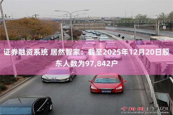证券融资系统 居然智家：截至2025年12月20日股东人数为97,842户