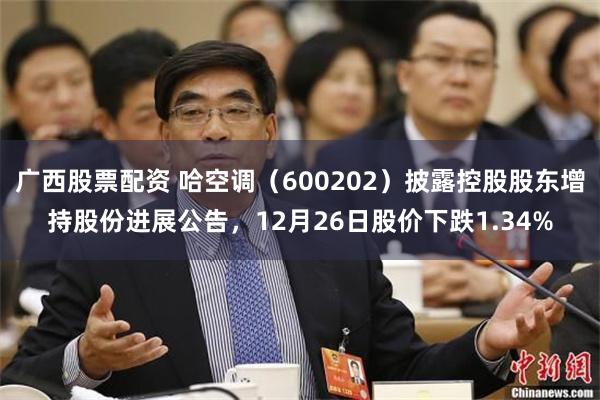 广西股票配资 哈空调（600202）披露控股股东增持股份进展公告，12月26日股价下跌1.34%