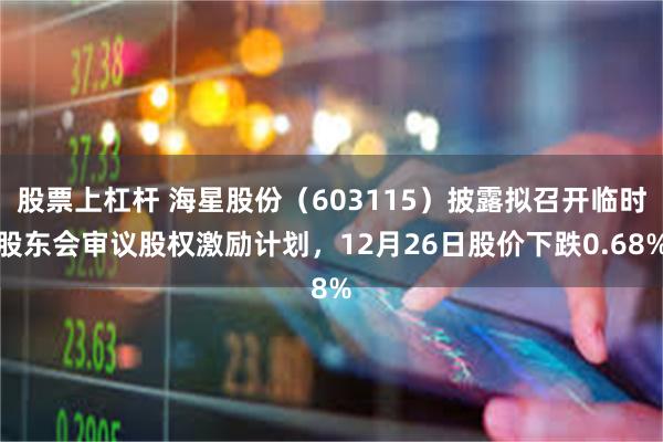 股票上杠杆 海星股份（603115）披露拟召开临时股东会审议股权激励计划，12月26日股价下跌0.68%