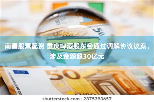 南昌股票配资 重庆啤酒股东会通过调解协议议案，涉及金额超30亿元