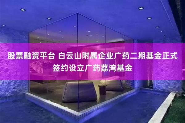 股票融资平台 白云山附属企业广药二期基金正式签约设立广药荔湾基金