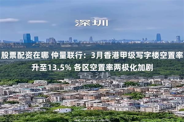 股票配资在哪 仲量联行：3月香港甲级写字楼空置率升至13.5% 各区空置率两极化加剧
