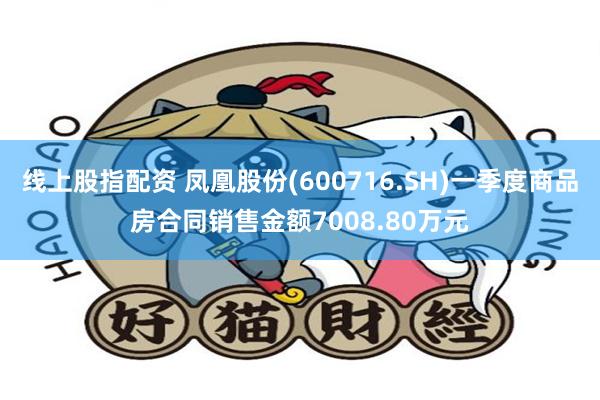 线上股指配资 凤凰股份(600716.SH)一季度商品房合同销售金额7008.80万元