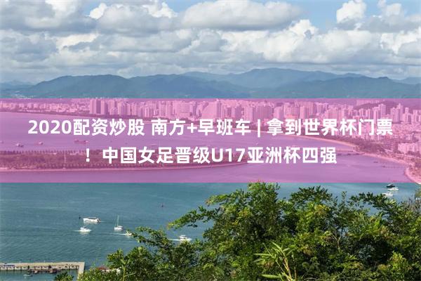 2020配资炒股 南方+早班车 | 拿到世界杯门票！中国女足晋级U17亚洲杯四强