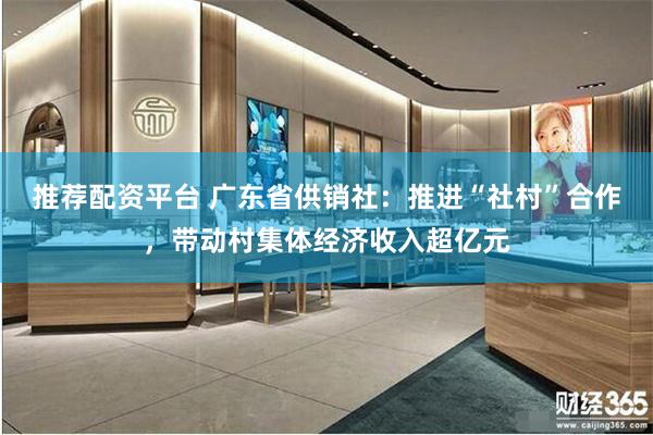 推荐配资平台 广东省供销社：推进“社村”合作，带动村集体经济收入超亿元