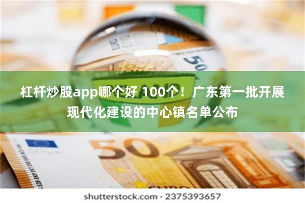 杠杆炒股app哪个好 100个！广东第一批开展现代化建设的中心镇名单公布