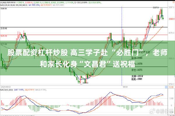 股票配资杠杆炒股 高三学子赴 “必胜门”，老师和家长化身“文昌君”送祝福