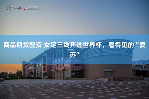 商品期货配资 女足三线齐进世界杯，看得见的“复苏”