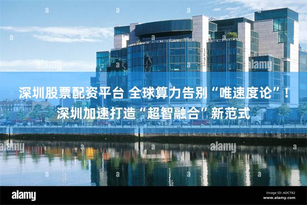 深圳股票配资平台 全球算力告别“唯速度论”！深圳加速打造“超智融合”新范式