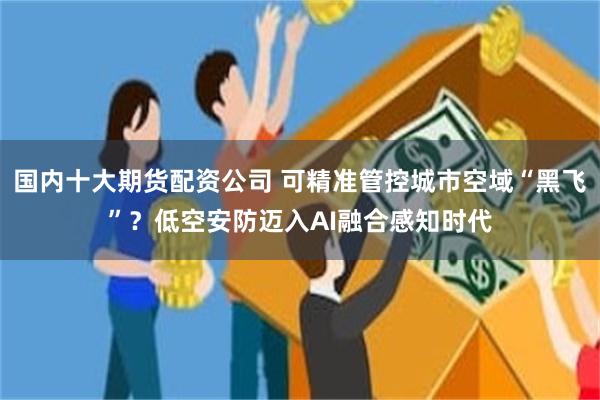 国内十大期货配资公司 可精准管控城市空域“黑飞”？低空安防迈入AI融合感知时代