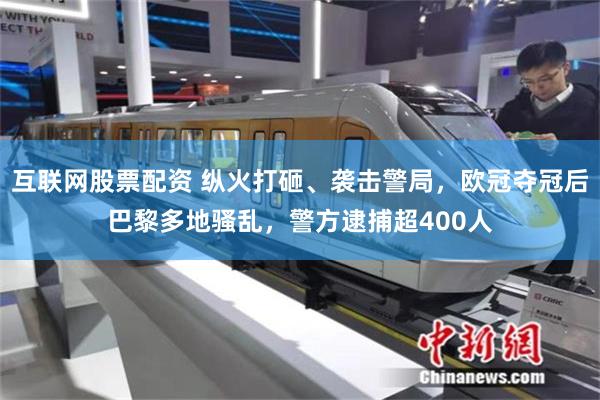 互联网股票配资 纵火打砸、袭击警局，欧冠夺冠后巴黎多地骚乱，警方逮捕超400人