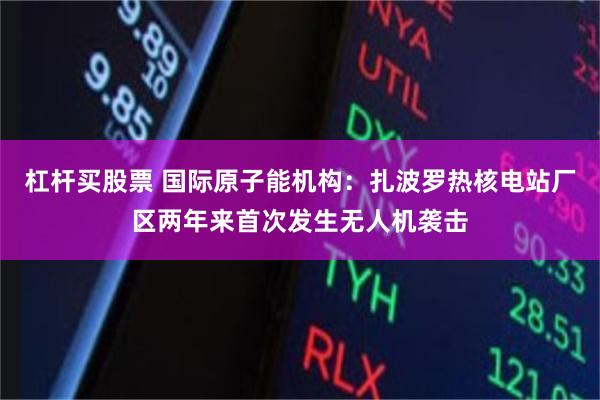 杠杆买股票 国际原子能机构：扎波罗热核电站厂区两年来首次发生无人机袭击