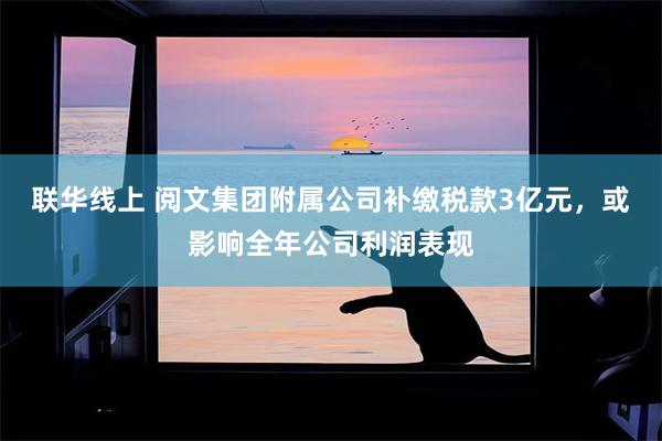 联华线上 阅文集团附属公司补缴税款3亿元，或影响全年公司利润表现