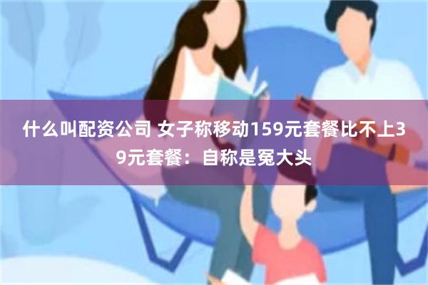 什么叫配资公司 女子称移动159元套餐比不上39元套餐：自称是冤大头