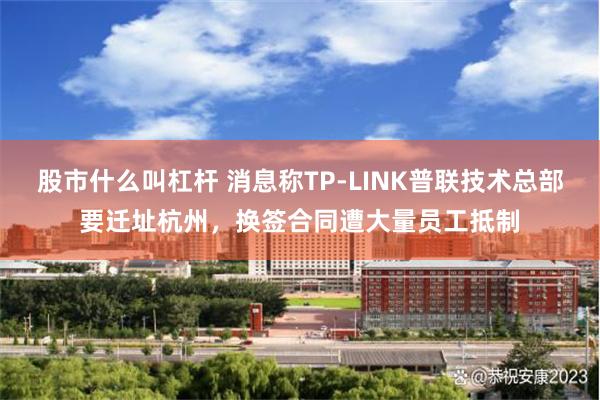 股市什么叫杠杆 消息称TP-LINK普联技术总部要迁址杭州,换签合同遭大量员工抵制