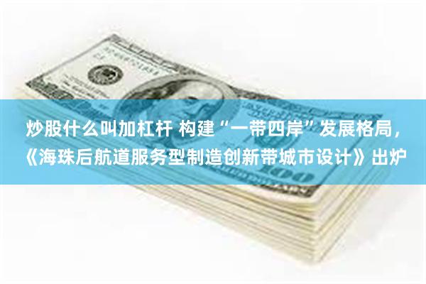 炒股什么叫加杠杆 构建“一带四岸”发展格局,《海珠后航道服务型制造创新带城市设计》出炉