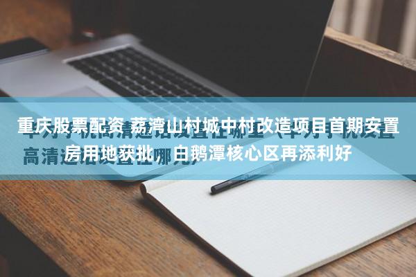 重庆股票配资 荔湾山村城中村改造项目首期安置房用地获批,白鹅潭核心区再添利好