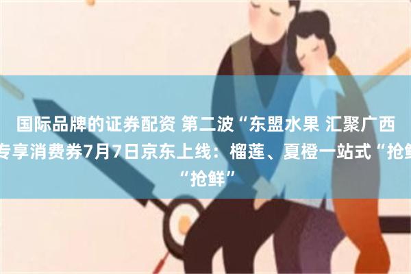 国际品牌的证券配资 第二波“东盟水果 汇聚广西”专享消费券7月7日京东上线:榴莲、夏橙一站式“抢鲜”