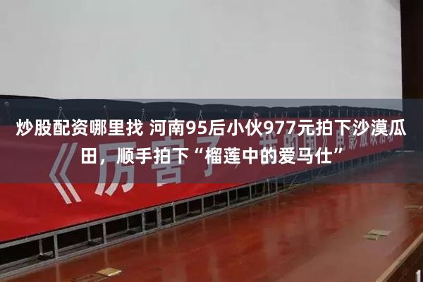 炒股配资哪里找 河南95后小伙977元拍下沙漠瓜田，顺手拍下“榴莲中的爱马仕”