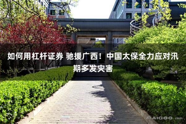 如何用杠杆证券 驰援广西！中国太保全力应对汛期多发灾害